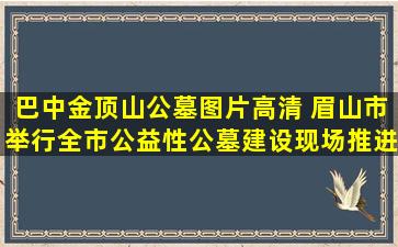 巴中金顶山公墓图片高清 眉山市举行全市公益性公墓建设现场推进会